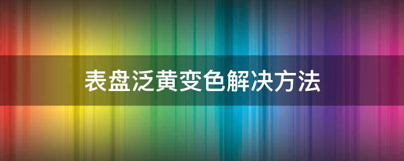 表盘泛黄变色解决方法（表盘发黄怎么办）