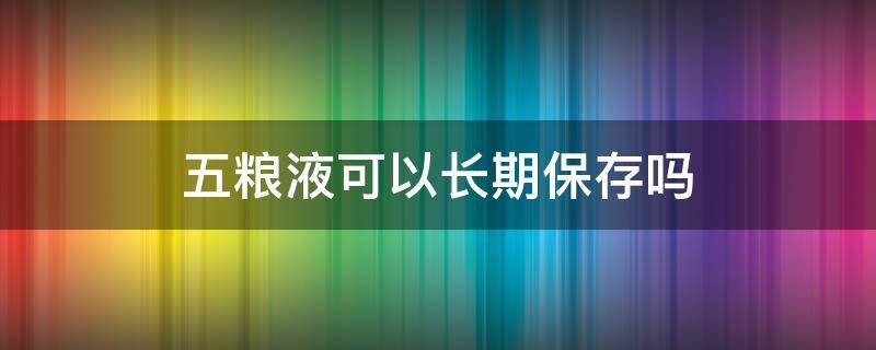 五粮液可以长期保存吗 五粮液适合长期保存吗?