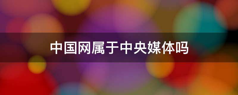 中国网属于中央媒体吗 中国新闻网属于中央媒体吗