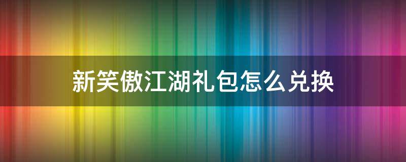 新笑傲江湖礼包怎么兑换（新笑傲江湖手游礼包怎么兑换）