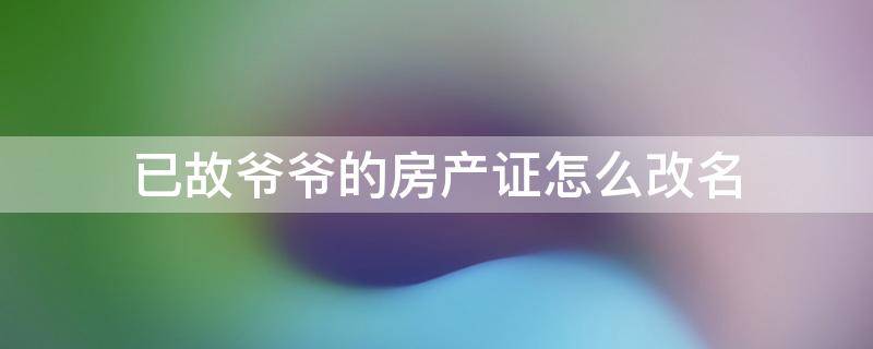 已故爷爷的房产证怎么改名 过世爷爷房产证能改爸名下吗
