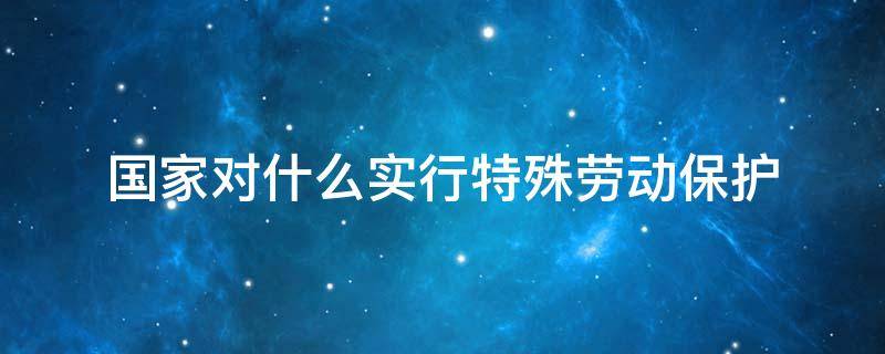 国家对什么实行特殊劳动保护 国家对什么和什么实行劳动特殊保护