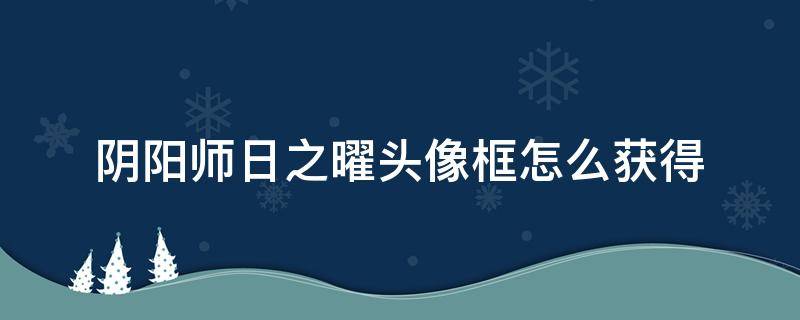 阴阳师日之曜头像框怎么获得（阴阳师日之曜头像框在哪领）