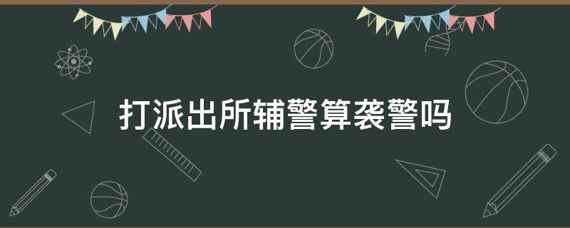 打派出所辅警算袭警吗（打派出所协警算袭警吗）