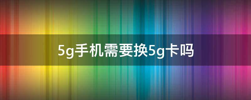 5g手机需要换5g卡吗（使用5g手机需要换5g卡吗）
