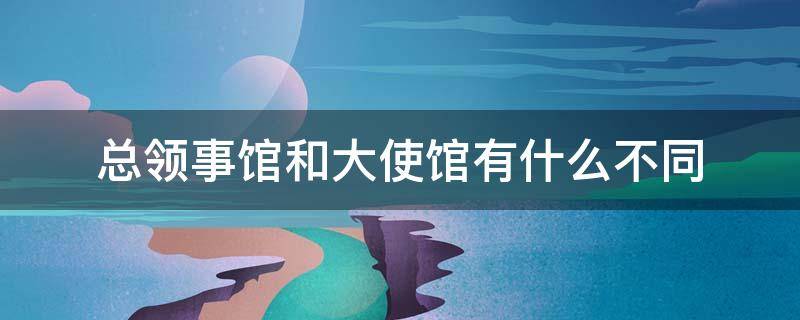 总领事馆和大使馆有什么不同 总领馆和领事馆和大使馆