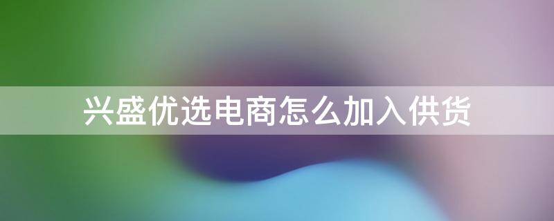 兴盛优选电商怎么加入供货（兴盛优选电商怎么加入供货司机）