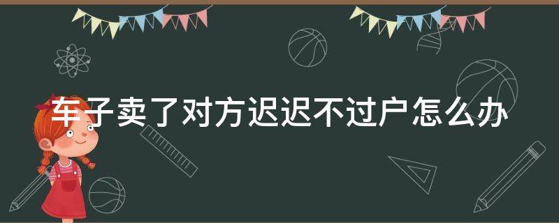 车子卖了对方迟迟不过户怎么办 车子卖了对方迟迟不过户怎么办理