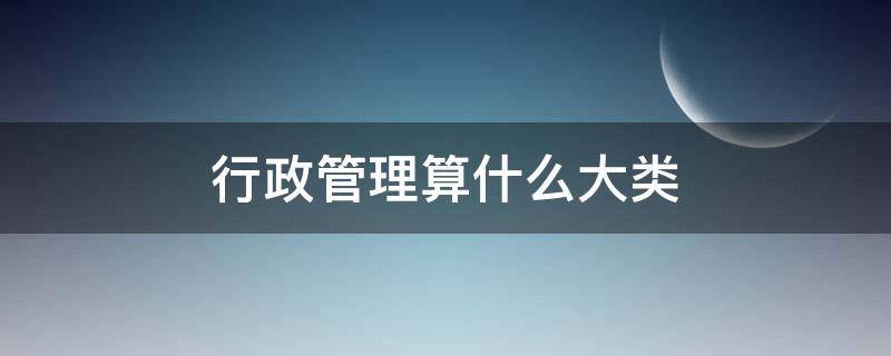 行政管理算什么大类（行政管理是什么类）