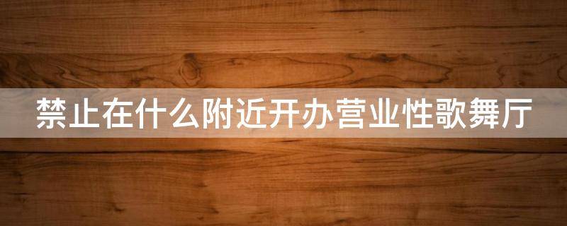 禁止在什么附近开办营业性歌舞厅 禁止在什么附近开办营业性歌舞厅营业性电子游戏场所