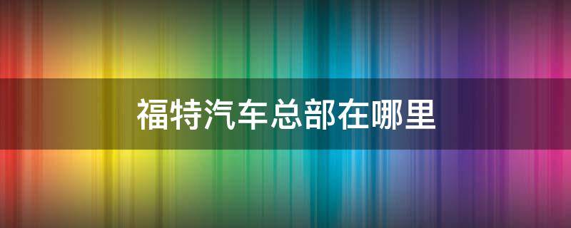 福特汽车总部在哪里 福特汽车公司总部在哪