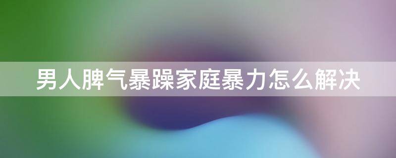 男人脾气暴躁家庭暴力怎么解决 男人脾气暴躁家庭暴力怎么解决呢