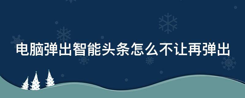 电脑弹出智能头条怎么不让再弹出（打开电脑跳出智能头条怎么删除）