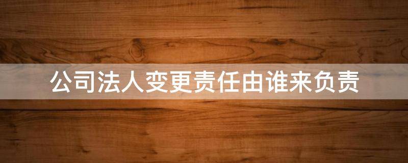 公司法人变更责任由谁来负责（公司变更法人后以前的责任由谁负责）