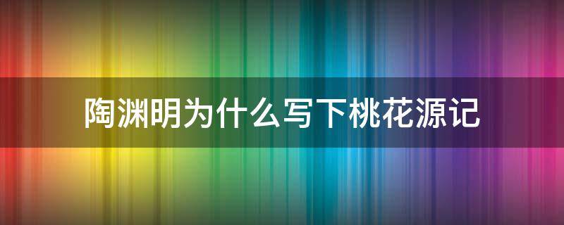 陶渊明为什么写下桃花源记 陶渊明写桃花源记的时候隐居了吗