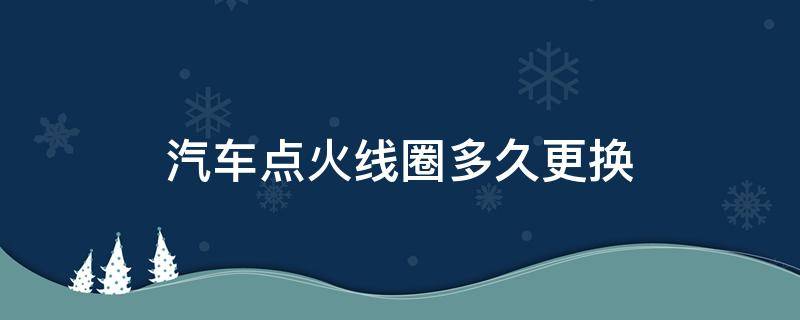 汽车点火线圈多久更换 车辆点火线圈多久更换