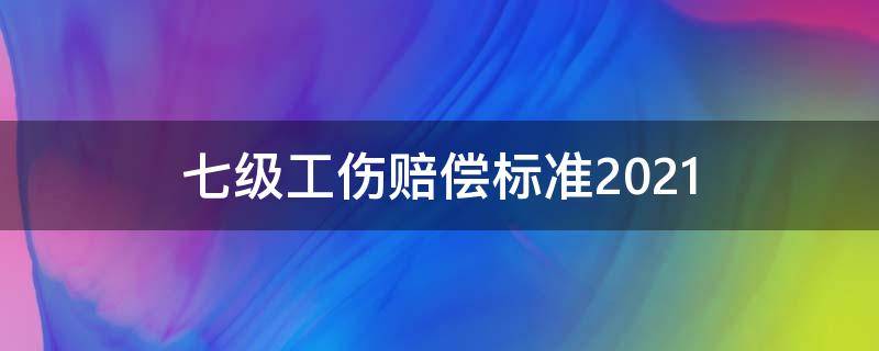 七级工伤赔偿标准2021 七级工伤赔偿标准2021多少钱大概