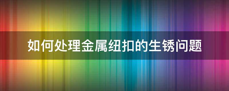 如何处理金属纽扣的生锈问题 金属扣生锈了怎么办