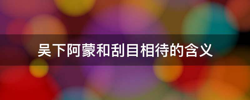 吴下阿蒙和刮目相待的含义 吴下阿蒙喻指什么刮目相待又指什么