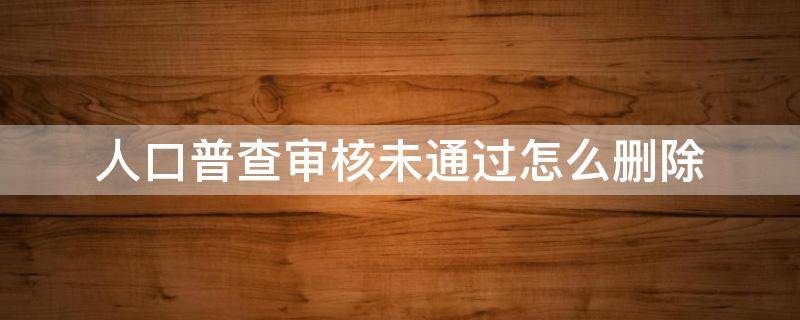 人口普查审核未通过怎么删除（人口普查审核未通过一个怎么删除）
