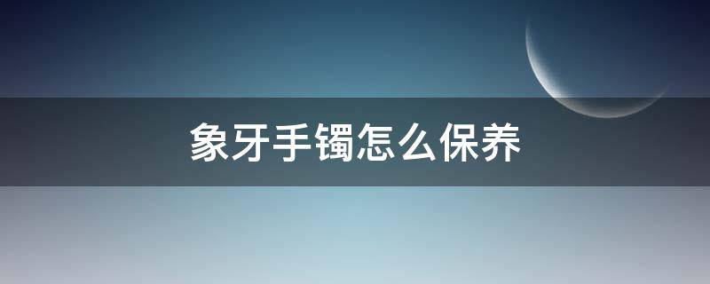 象牙手镯怎么保养（象牙镯子保养方法）