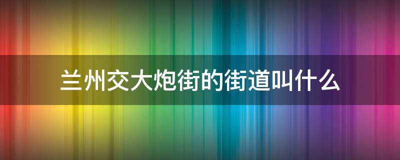 兰州交大炮街的街道叫什么 兰州交大对面那条巷子叫什么