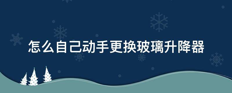 怎么自己动手更换玻璃升降器 汽车玻璃手动升降器怎么更换