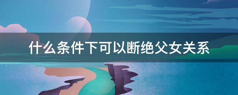 什么条件下可以断绝父女关系（在什么情况下可以断绝父女关系）