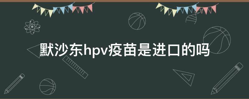 默沙东hpv疫苗是进口的吗（4价默沙东hpv疫苗是进口的吗）