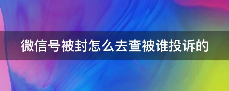 微信号被封怎么去查被谁投诉的 微信号总被投诉封号怎么查什么人投诉