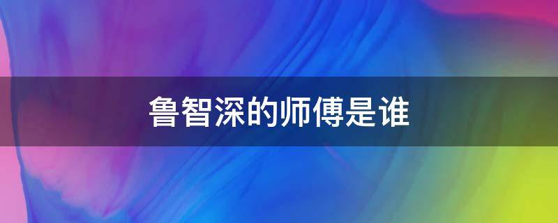 鲁智深的师傅是谁 水浒传鲁智深的师傅是谁