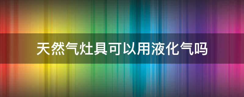 天然气灶具可以用液化气吗（液化气灶具天然气能用吗）