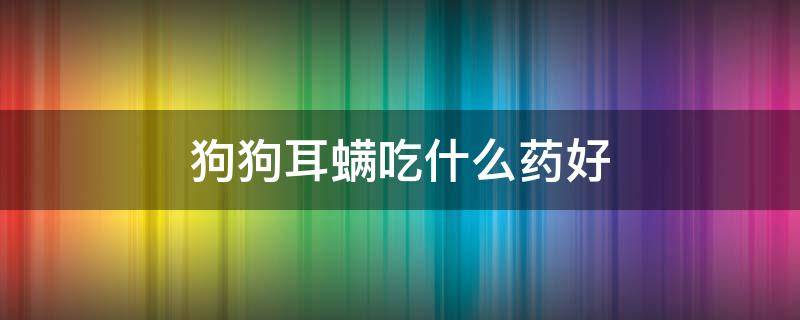 狗狗耳螨吃什么药好（狗狗耳朵有耳螨用什么药最好）