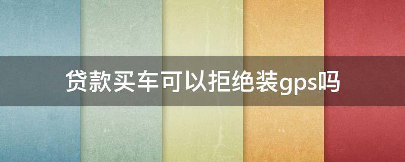 贷款买车可以拒绝装gps吗（贷款买车装不装GPS是谁决定的）