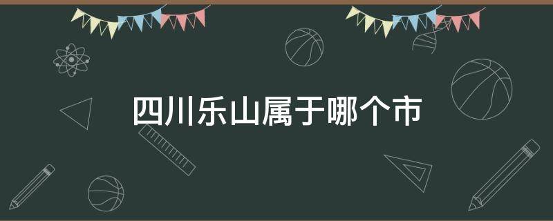 四川乐山属于哪个市（四川乐山属于哪个市管）