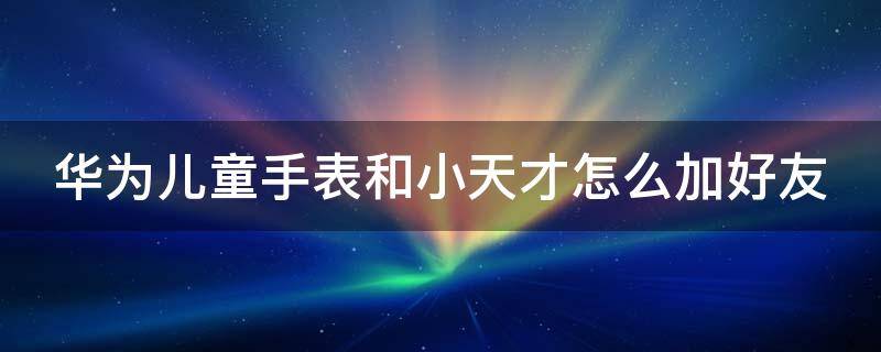 华为儿童手表和小天才怎么加好友（华为儿童手表跟小天才能加好友吗）