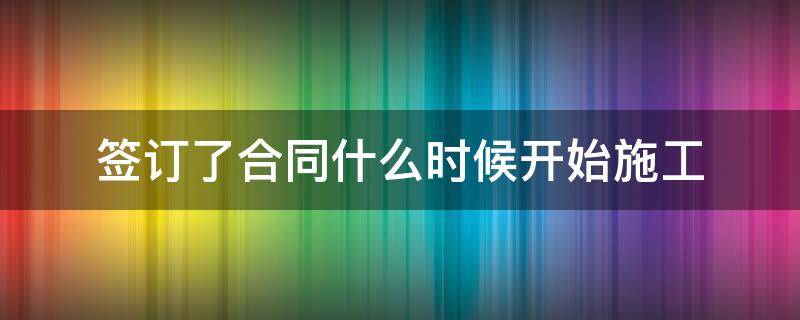 签订了合同什么时候开始施工 签订合同后多长时间开工