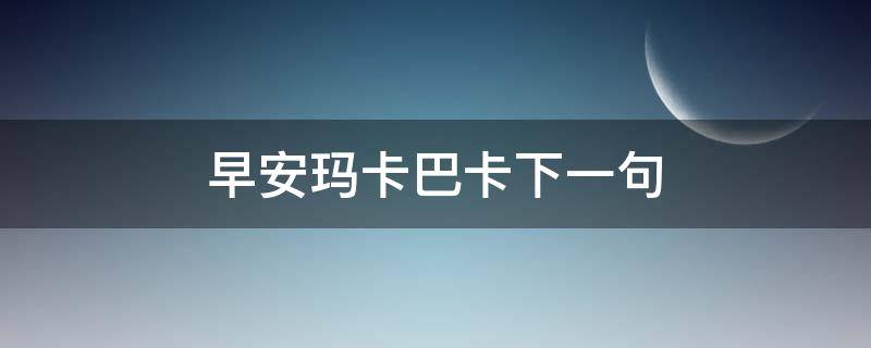 早安玛卡巴卡下一句 早安玛卡巴卡下一句怎么回