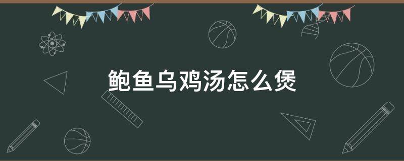 鲍鱼乌鸡汤怎么煲 鲍鱼乌鸡汤怎么煲窍门