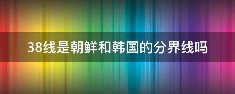 38线是朝鲜和韩国的分界线吗（38线和朝韩实际分界）