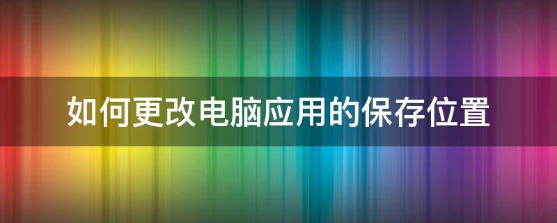 如何更改电脑应用的保存位置（怎么更改电脑应用的储存位置）