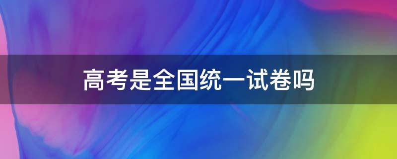 高考是全国统一试卷吗（高考是全国统一时间考试吗）