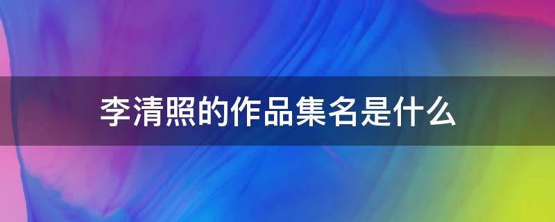 李清照的作品集名是什么（李清照的作品李清照的作品有哪些）