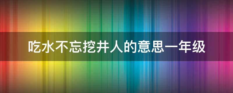 吃水不忘挖井人的意思一年级（一年级吃水不忘挖井人指的是谁）