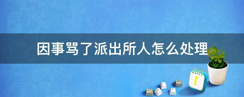 因事骂了派出所人怎么处理（骂人了派出所怎么处理这种事）