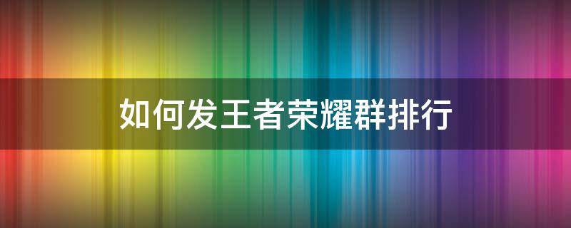 如何发王者荣耀群排行 怎么在微信群发王者荣耀排行