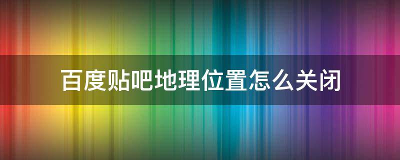 百度贴吧地理位置怎么关闭 百度贴吧如何关闭位置