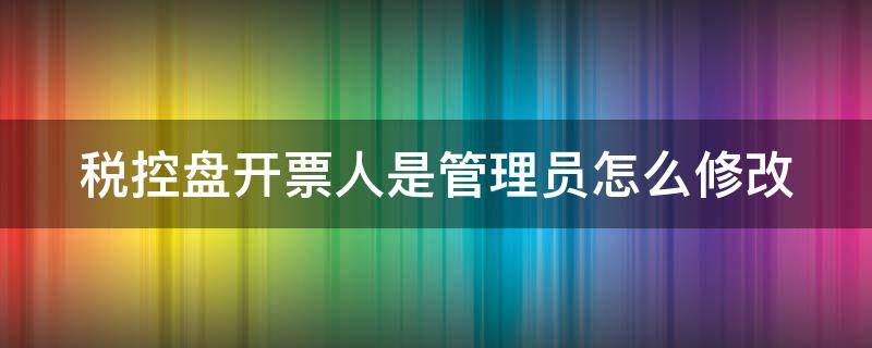 税控盘开票人是管理员怎么修改 税控系统开票人为管理员怎么改