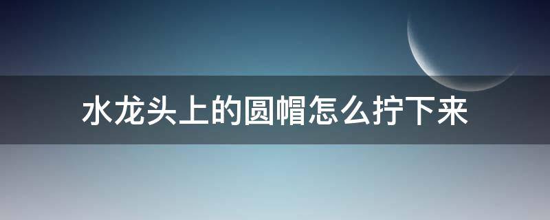 水龙头上的圆帽怎么拧下来（有什么办法把水龙头帽拧下来）