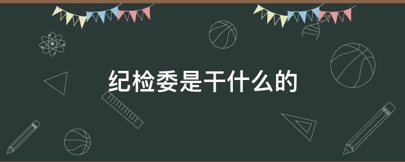 纪检委是干什么的 街道办事处纪检委是干什么的